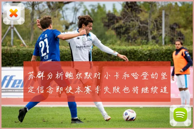 苏群分析鲍尔默对小卡和哈登的坚定信念即使本赛季失败也将继续追求成功