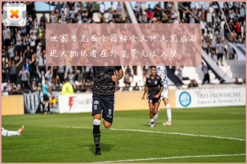 坎塞洛见面会因转会文件未完成延迟大批记者在外苦等无法入场