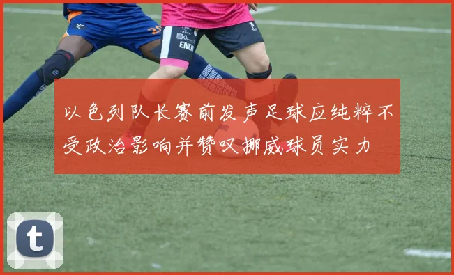 以色列队长赛前发声足球应纯粹不受政治影响并赞叹挪威球员实力