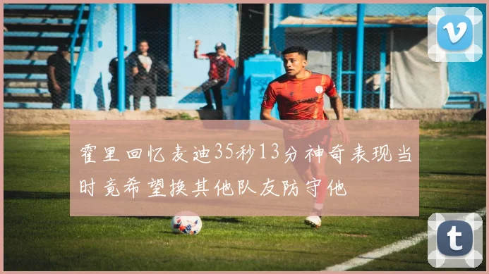 霍里回忆麦迪35秒13分神奇表现当时竟希望换其他队友防守他