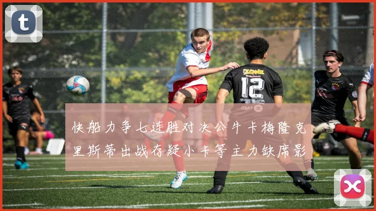 快船力争七连胜对决公牛卡梅隆克里斯蒂出战存疑小卡等主力缺席影响比赛走势