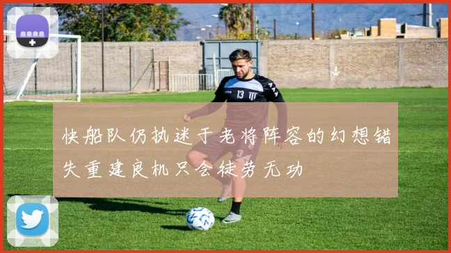 快船队仍执迷于老将阵容的幻想错失重建良机只会徒劳无功