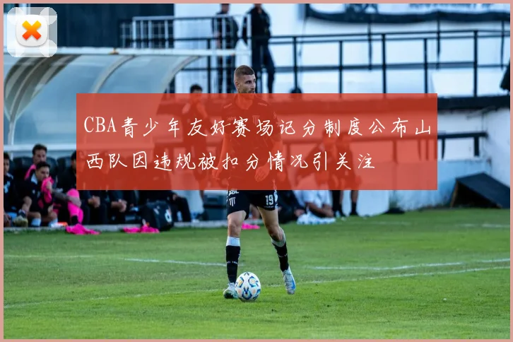 CBA青少年友好赛场记分制度公布山西队因违规被扣分情况引关注