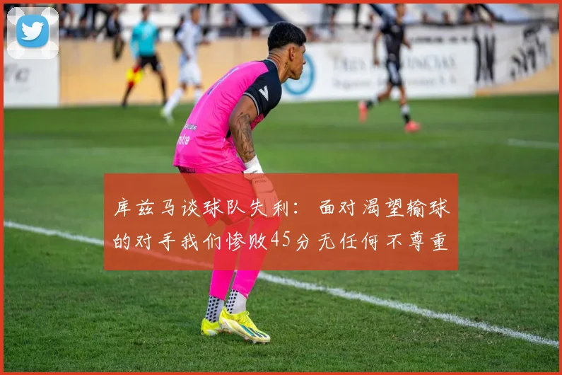 库兹马谈球队失利：面对渴望输球的对手我们惨败45分无任何不尊重之意