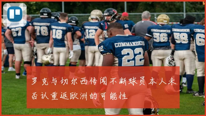 罗克与切尔西传闻不断球员本人未否认重返欧洲的可能性
