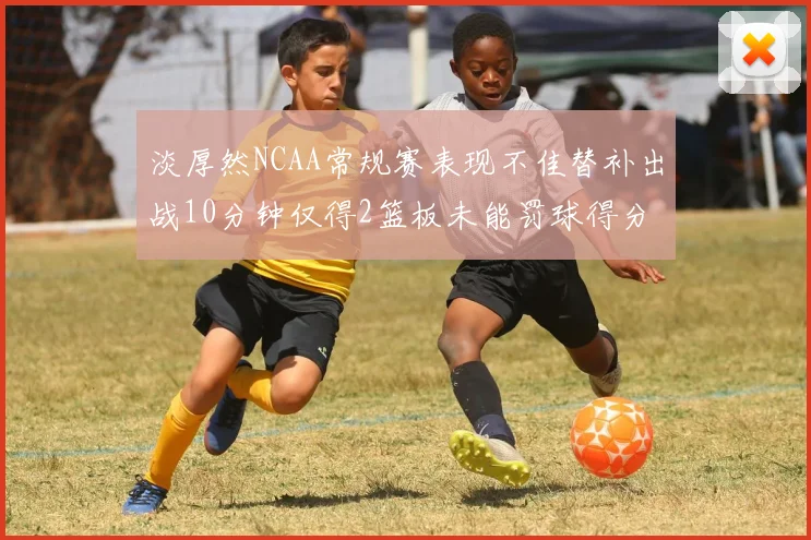 淡厚然NCAA常规赛表现不佳替补出战10分钟仅得2篮板未能罚球得分