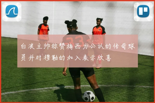 白浪主帅称赞梅西为公认的传奇球员并对穆勒的加入表示欣喜