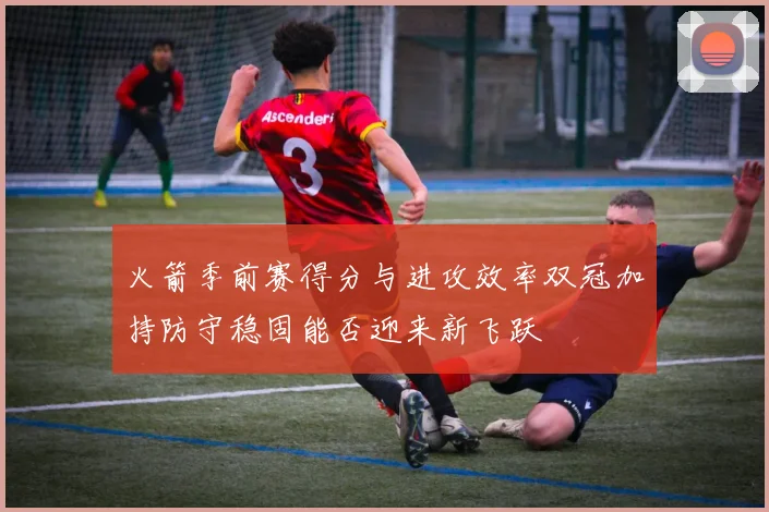 火箭季前赛得分与进攻效率双冠加持防守稳固能否迎来新飞跃