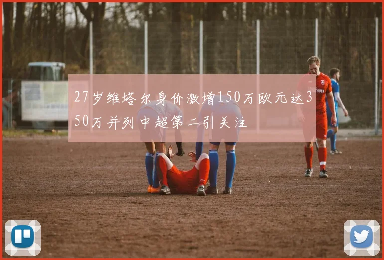 27岁维塔尔身价激增150万欧元达350万并列中超第二引关注