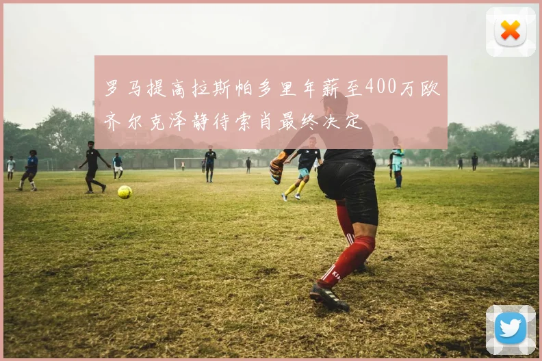 罗马提高拉斯帕多里年薪至400万欧齐尔克泽静待索肖最终决定