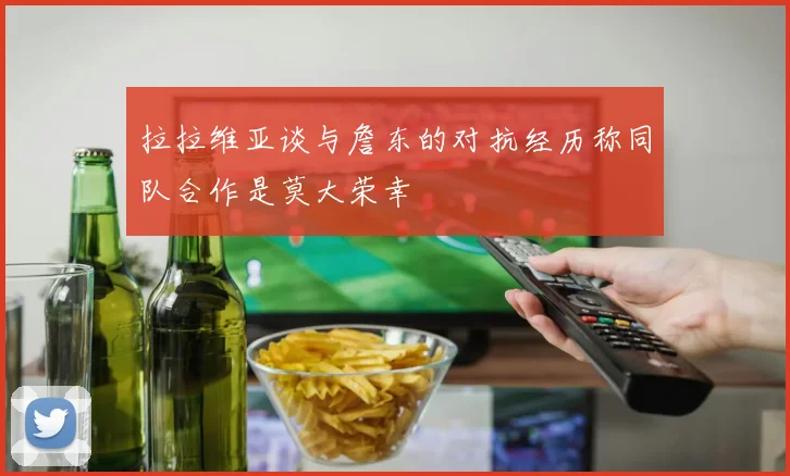 拉拉维亚谈与詹东的对抗经历称同队合作是莫大荣幸
