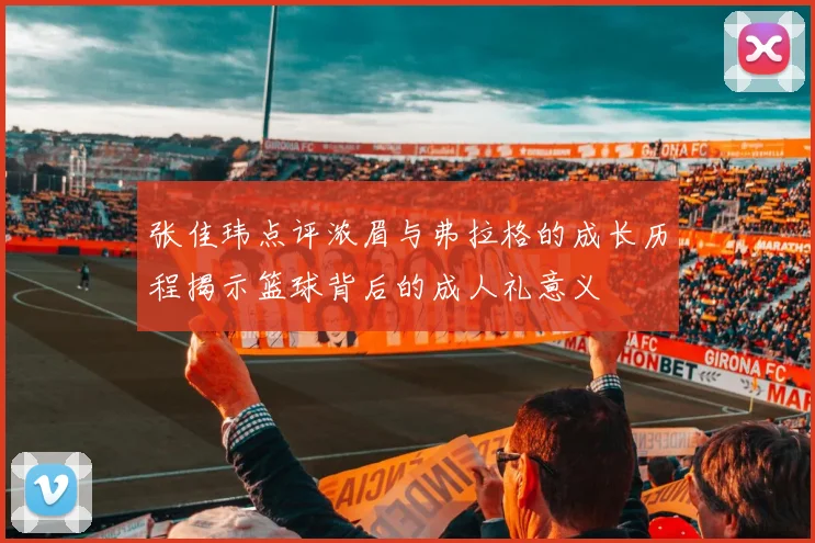 张佳玮点评浓眉与弗拉格的成长历程揭示篮球背后的成人礼意义