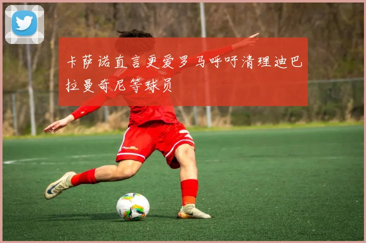 卡萨诺直言更爱罗马呼吁清理迪巴拉曼奇尼等球员