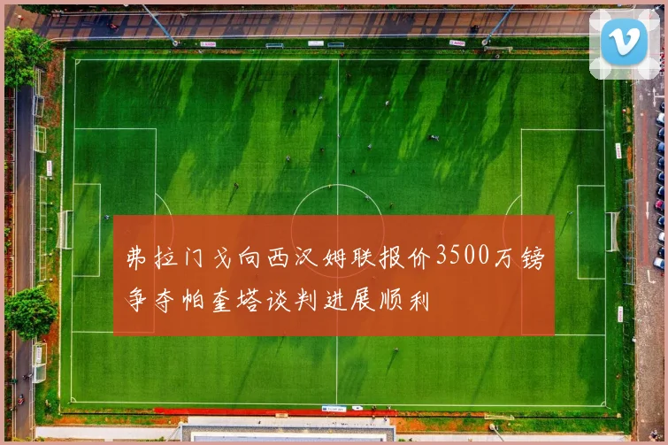 弗拉门戈向西汉姆联报价3500万镑争夺帕奎塔谈判进展顺利