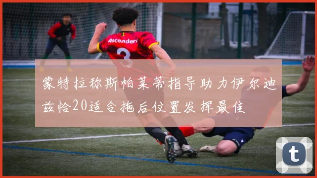 蒙特拉称斯帕莱蒂指导助力伊尔迪兹恰20适合拖后位置发挥最佳