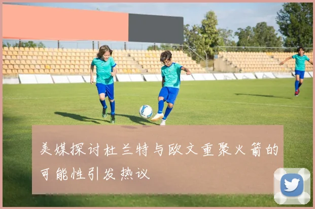 美媒探讨杜兰特与欧文重聚火箭的可能性引发热议