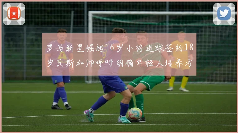 罗马新星崛起16岁小将进球签约18岁瓦斯加帅呼吁明确年轻人培养方针