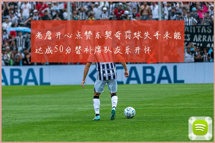 老詹开心点赞东契奇罚球失手未能达成50分替补席队友乐开怀