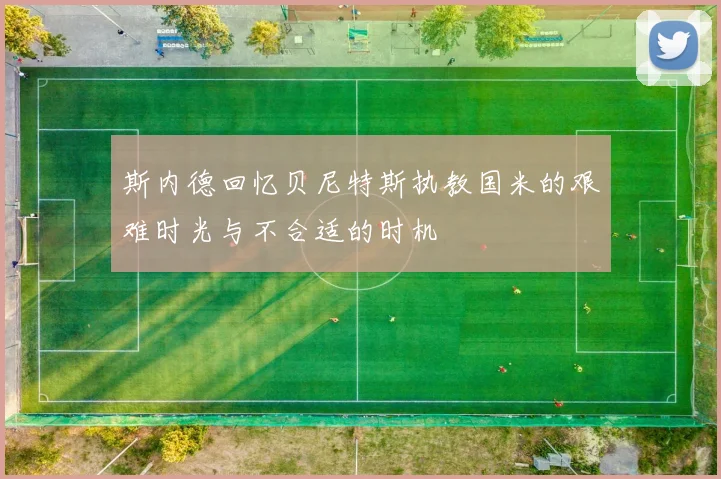 斯内德回忆贝尼特斯执教国米的艰难时光与不合适的时机