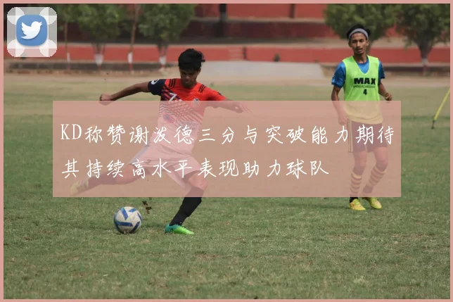 KD称赞谢泼德三分与突破能力期待其持续高水平表现助力球队