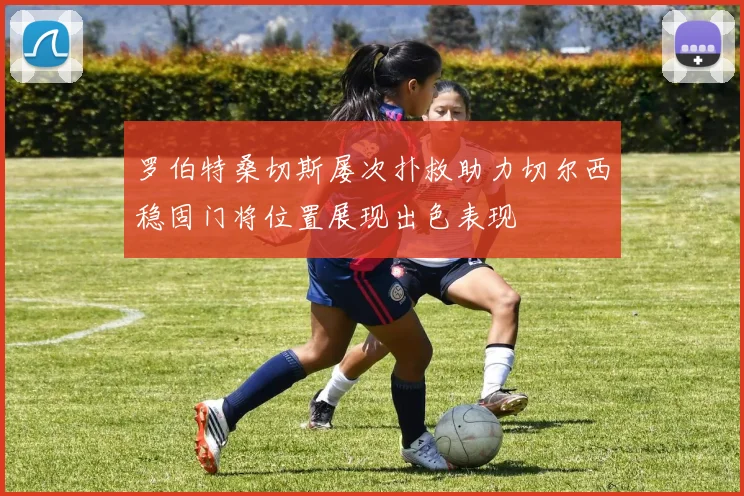 罗伯特桑切斯屡次扑救助力切尔西稳固门将位置展现出色表现