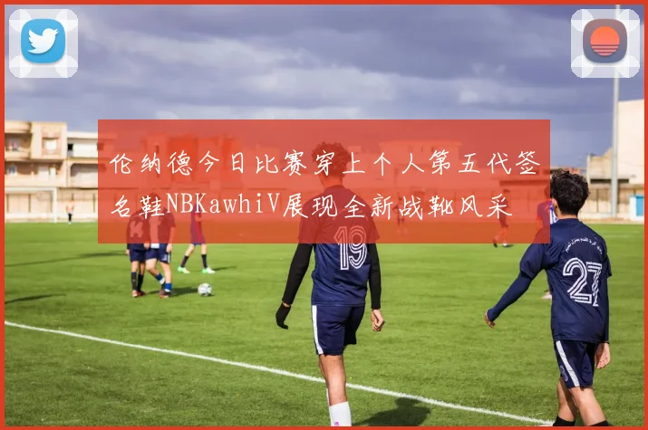 伦纳德今日比赛穿上个人第五代签名鞋NBKawhiV展现全新战靴风采