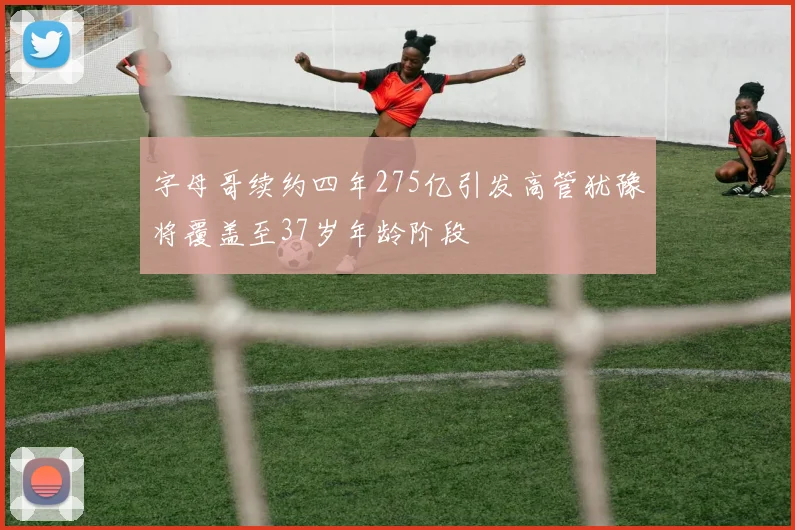 字母哥续约四年275亿引发高管犹豫将覆盖至37岁年龄阶段