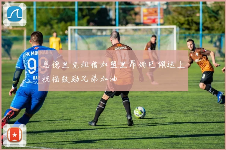 恩德里克租借加盟里昂姆巴佩送上祝福鼓励兄弟加油